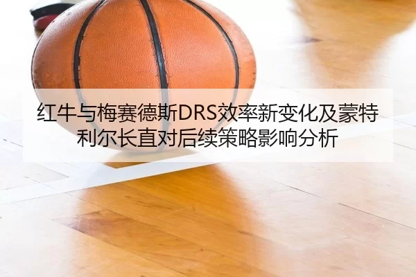 红牛与梅赛德斯DRS效率新变化及蒙特利尔长直对后续策略影响分析